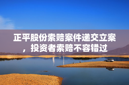 正平股份索赔案件递交立案，投资者索赔不容错过