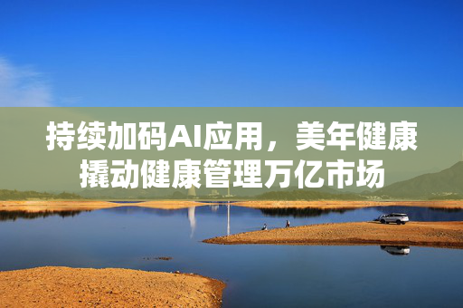 持续加码AI应用，美年健康撬动健康管理万亿市场