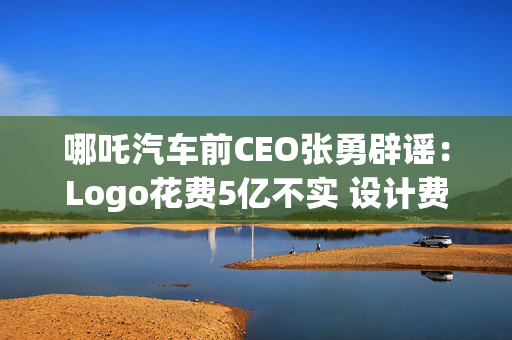 哪吒汽车前CEO张勇辟谣：Logo花费5亿不实 设计费不超百万