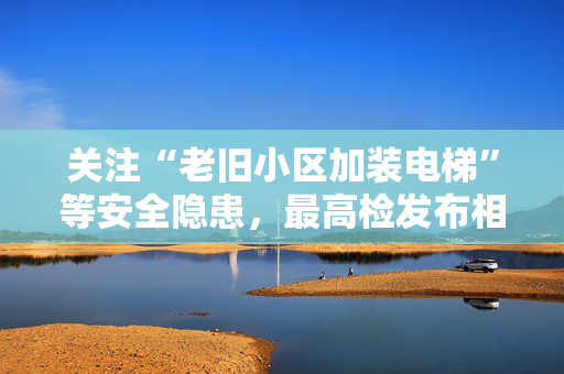 关注“老旧小区加装电梯”等安全隐患，最高检发布相关典型案例