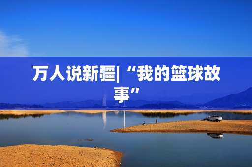 万人说新疆|“我的篮球故事”