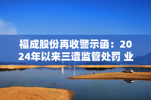 福成股份再收警示函：2024年以来三遭监管处罚 业绩持续承压