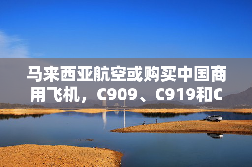 马来西亚航空或购买中国商用飞机，C909、C919和C929都在评估