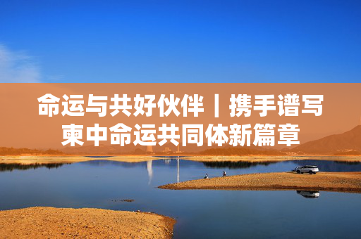 命运与共好伙伴｜携手谱写柬中命运共同体新篇章
