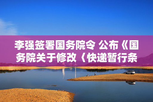 李强签署国务院令 公布《国务院关于修改〈快递暂行条例〉的决定》