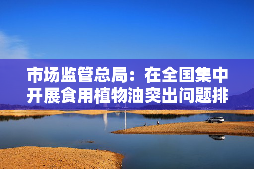 市场监管总局：在全国集中开展食用植物油突出问题排查整治
