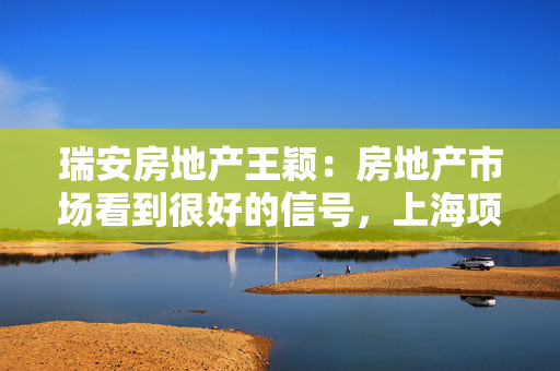 瑞安房地产王颖：房地产市场看到很好的信号，上海项目销售压力不大