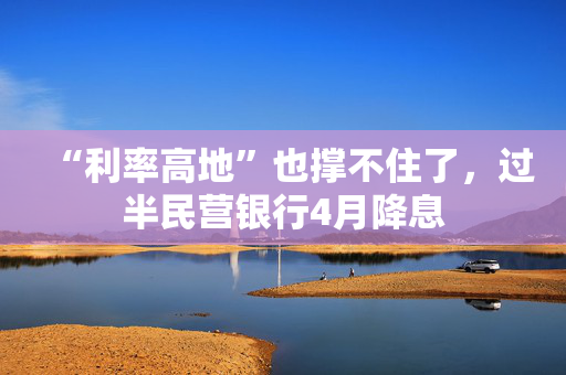“利率高地”也撑不住了，过半民营银行4月降息
