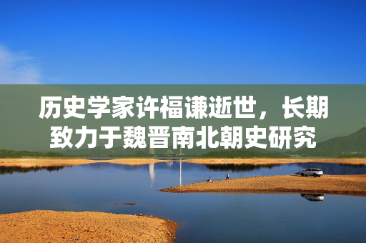 历史学家许福谦逝世，长期致力于魏晋南北朝史研究