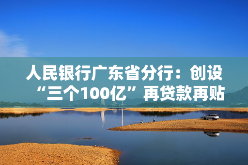 人民银行广东省分行：创设“三个100亿”再贷款再贴现专项额度，推动科创、消费、外贸领域高质量发展