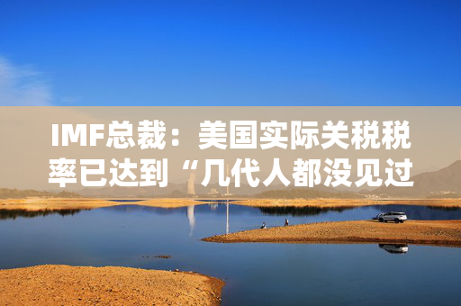 IMF总裁：美国实际关税税率已达到“几代人都没见过的水平”