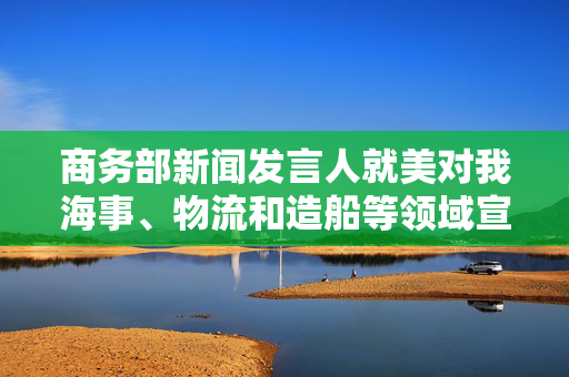 商务部新闻发言人就美对我海事、物流和造船等领域宣布最终措施答记者问