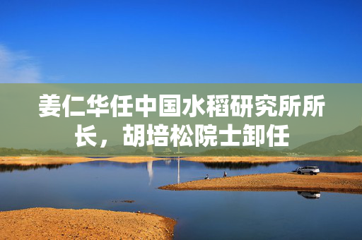 姜仁华任中国水稻研究所所长，胡培松院士卸任