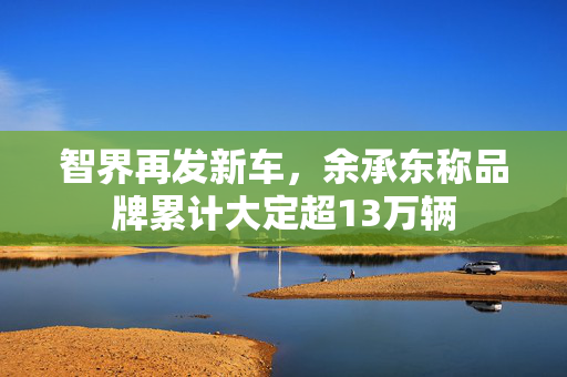 智界再发新车，余承东称品牌累计大定超13万辆