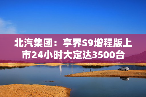 北汽集团：享界S9增程版上市24小时大定达3500台