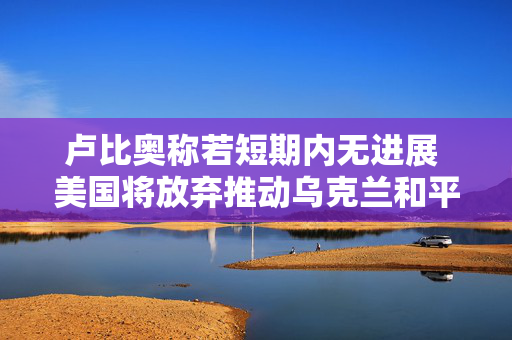 卢比奥称若短期内无进展 美国将放弃推动乌克兰和平进程