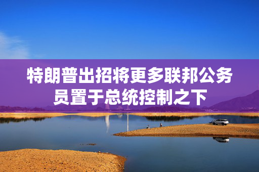 特朗普出招将更多联邦公务员置于总统控制之下