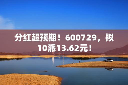 分红超预期！600729，拟10派13.62元！