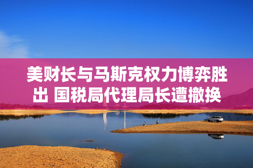美财长与马斯克权力博弈胜出 国税局代理局长遭撤换