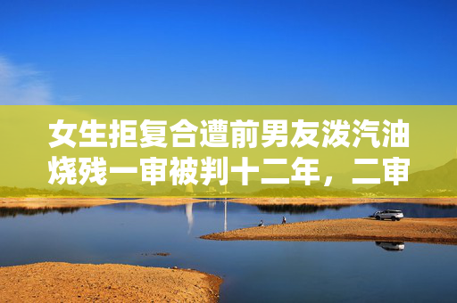女生拒复合遭前男友泼汽油烧残一审被判十二年，二审将开庭，受害人发声