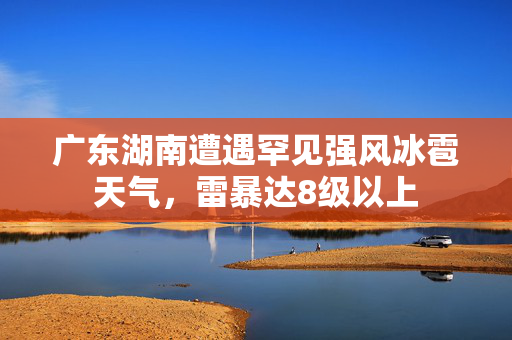 广东湖南遭遇罕见强风冰雹天气，雷暴达8级以上