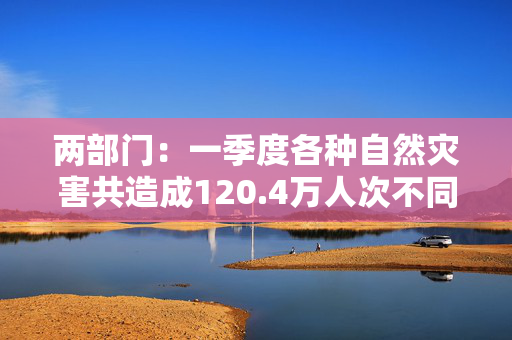 两部门：一季度各种自然灾害共造成120.4万人次不同程度受灾，死亡失踪160人