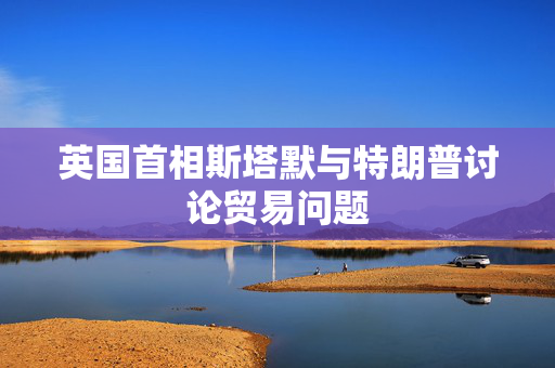 英国首相斯塔默与特朗普讨论贸易问题
