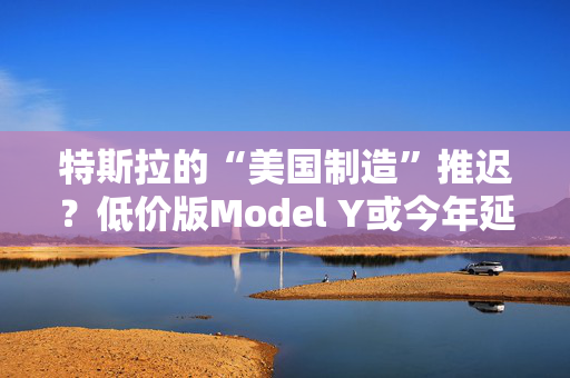 特斯拉的“美国制造”推迟？低价版Model Y或今年延至明年生产