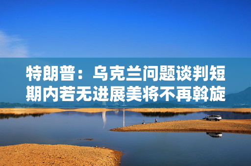 特朗普：乌克兰问题谈判短期内若无进展美将不再斡旋