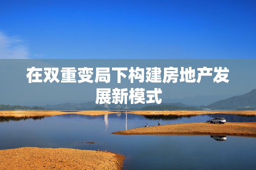 在双重变局下构建房地产发展新模式