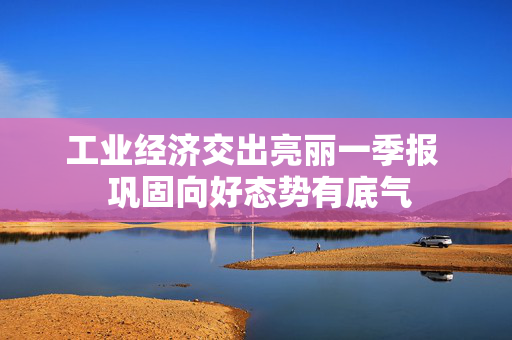 工业经济交出亮丽一季报  巩固向好态势有底气