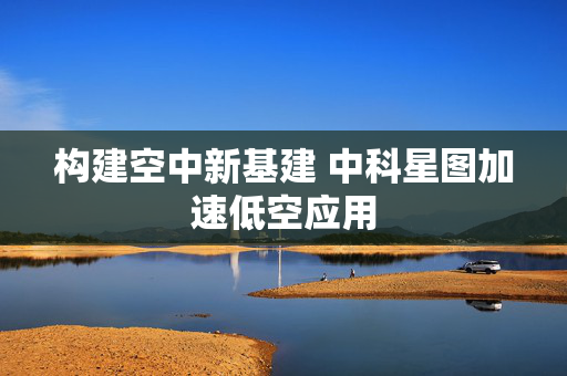 构建空中新基建 中科星图加速低空应用