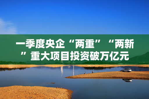 一季度央企“两重”“两新”重大项目投资破万亿元