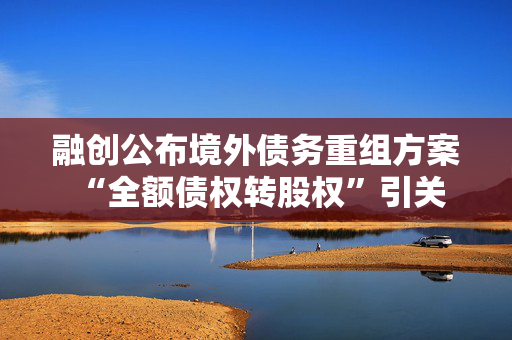 融创公布境外债务重组方案 “全额债权转股权”引关注