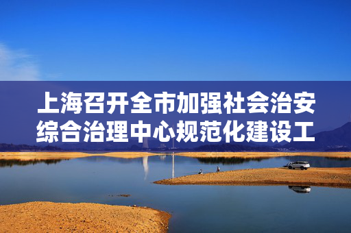上海召开全市加强社会治安综合治理中心规范化建设工作推进会