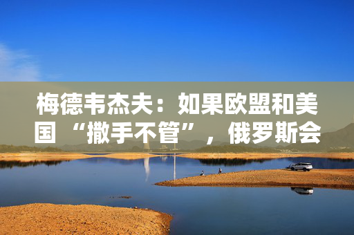 梅德韦杰夫：如果欧盟和美国 “撒手不管”，俄罗斯会更快解决俄乌冲突
