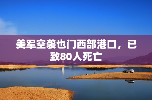 美军空袭也门西部港口，已致80人死亡