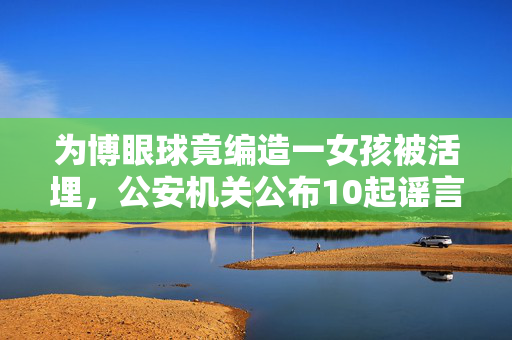 为博眼球竟编造一女孩被活埋，公安机关公布10起谣言案件