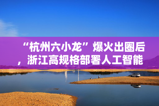“杭州六小龙”爆火出圈后，浙江高规格部署人工智能发展
