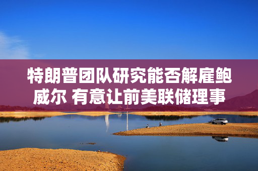 特朗普团队研究能否解雇鲍威尔 有意让前美联储理事凯文·沃什接任