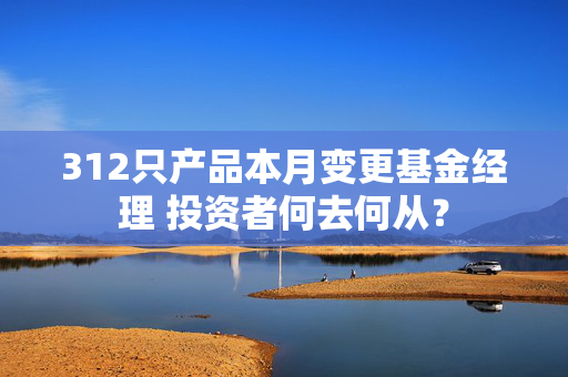 312只产品本月变更基金经理 投资者何去何从？