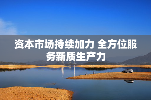 资本市场持续加力 全方位服务新质生产力