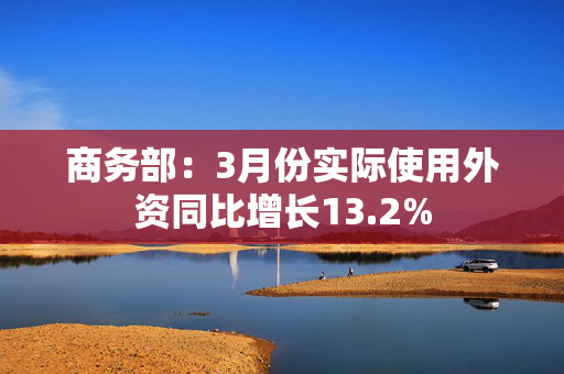 商务部：3月份实际使用外资同比增长13.2%