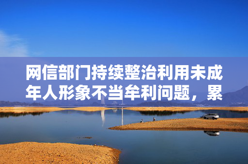 网信部门持续整治利用未成年人形象不当牟利问题，累计处置1.1万余个违规账号