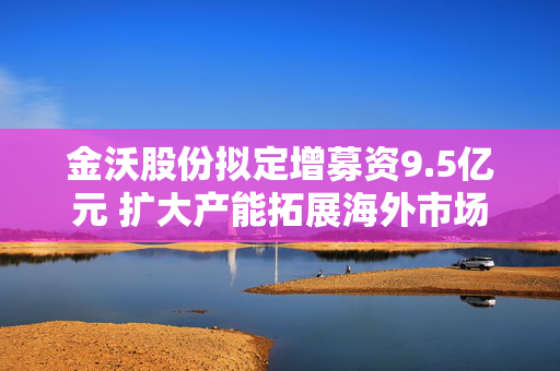 金沃股份拟定增募资9.5亿元 扩大产能拓展海外市场