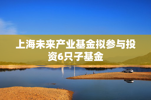 上海未来产业基金拟参与投资6只子基金