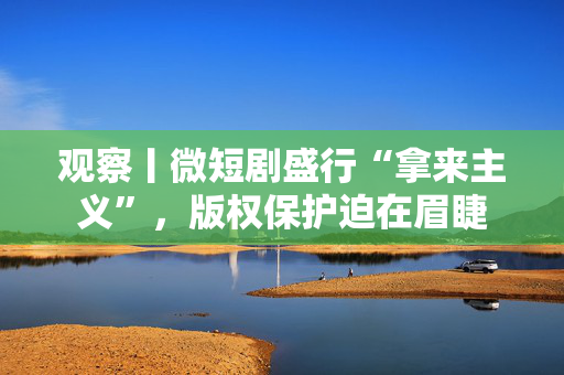 观察丨微短剧盛行“拿来主义”，版权保护迫在眉睫