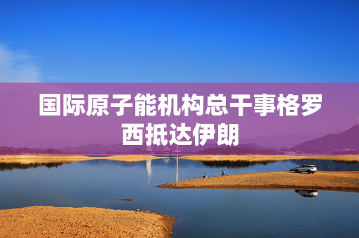 国际原子能机构总干事格罗西抵达伊朗