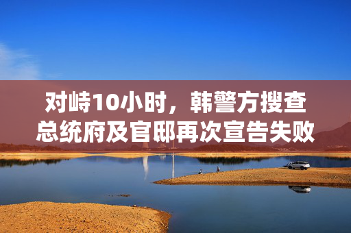 对峙10小时，韩警方搜查总统府及官邸再次宣告失败