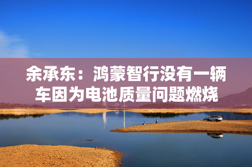 余承东：鸿蒙智行没有一辆车因为电池质量问题燃烧